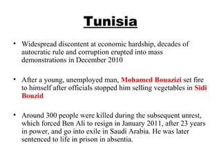 Tunisia
• Widespread discontent at economic hardship, decades of 
autocratic rule and corruption erupted into mass 
demonstrations in December 2010 
• After a young, unemployed man, Mohamed Bouazizi set fire 
to himself after officials stopped him selling vegetables in Sidi 
Bouzid 
• Around 300 people were killed during the subsequent unrest, 
which forced Ben Ali to resign in January 2011, after 23 years 
in power, and go into exile in Saudi Arabia. He was later 
sentenced to life in prison in absentia.
 