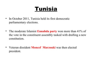 Tunisia
• In October 2011, Tunisia held its first democratic 
parliamentary elections. 
• The moderate Islamist Ennahda party won more than 41% of 
the vote in the constituent assembly tasked with drafting a new 
constitution. 
• Veteran dissident Moncef  Marzouki was then elected 
president.
 