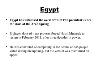 Egypt
• Egypt has witnessed the overthrow of two presidents since
the start of the Arab Spring
• Eighteen days of mass protests forced Hosni Mubarak to
resign in February 2011, after three decades in power.
• He was convicted of complicity in the deaths of 846 people
killed during the uprising, but the verdict was overturned on
appeal
 