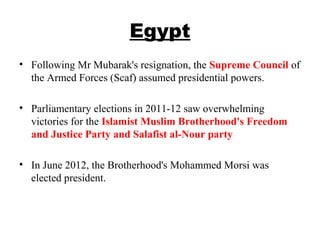 Egypt
• Following Mr Mubarak's resignation, the Supreme Council of
the Armed Forces (Scaf) assumed presidential powers.
• Parliamentary elections in 2011-12 saw overwhelming
victories for the Islamist Muslim Brotherhood's Freedom
and Justice Party and Salafist al-Nour party
• In June 2012, the Brotherhood's Mohammed Morsi was
elected president.
 