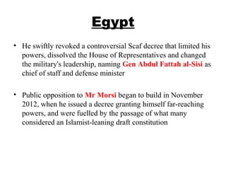 Egypt
• He swiftly revoked a controversial Scaf decree that limited his
powers, dissolved the House of Representatives and changed
the military's leadership, naming Gen Abdul Fattah al-Sisi as
chief of staff and defense minister
• Public opposition to Mr Morsi began to build in November
2012, when he issued a decree granting himself far-reaching
powers, and were fuelled by the passage of what many
considered an Islamist-leaning draft constitution
 