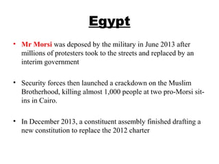 Egypt
• Mr Morsi was deposed by the military in June 2013 after
millions of protesters took to the streets and replaced by an
interim government
• Security forces then launched a crackdown on the Muslim
Brotherhood, killing almost 1,000 people at two pro-Morsi sit-
ins in Cairo.
• In December 2013, a constituent assembly finished drafting a
new constitution to replace the 2012 charter
 