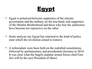 Egypt
• Egypt is polarized between supporters of the interim
government and the military on the one-hand, and supporters
of the Muslim Brotherhood and those who fear the authorities
have become too repressive on the other.
• Some analysts say Egypt has returned to the kind of police
state which the revolution aimed to remove
• A referendum were been held on the redrafted constitution,
followed by parliamentary and presidential elections in 2014.
It was clear what the hugely popular armed forces chief Gen
Sisi will be the next President of Mursi
 
