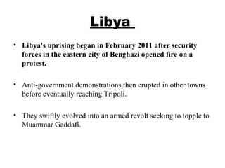 Libya
• Libya's uprising began in February 2011 after security
forces in the eastern city of Benghazi opened fire on a
protest.
• Anti-government demonstrations then erupted in other towns
before eventually reaching Tripoli.
• They swiftly evolved into an armed revolt seeking to topple to
Muammar Gaddafi.
 