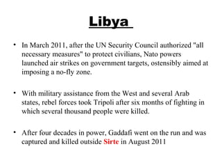 Libya
• In March 2011, after the UN Security Council authorized "all
necessary measures" to protect civilians, Nato powers
launched air strikes on government targets, ostensibly aimed at
imposing a no-fly zone.
• With military assistance from the West and several Arab
states, rebel forces took Tripoli after six months of fighting in
which several thousand people were killed.
• After four decades in power, Gaddafi went on the run and was
captured and killed outside Sirte in August 2011
 