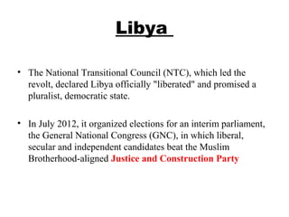 Libya
• The National Transitional Council (NTC), which led the
revolt, declared Libya officially "liberated" and promised a
pluralist, democratic state.
• In July 2012, it organized elections for an interim parliament,
the General National Congress (GNC), in which liberal,
secular and independent candidates beat the Muslim
Brotherhood-aligned Justice and Construction Party
 