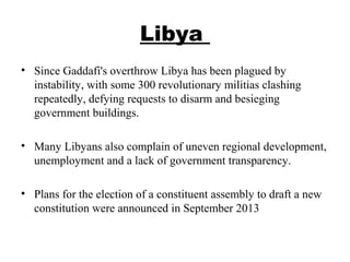 Libya
• Since Gaddafi's overthrow Libya has been plagued by
instability, with some 300 revolutionary militias clashing
repeatedly, defying requests to disarm and besieging
government buildings.
• Many Libyans also complain of uneven regional development,
unemployment and a lack of government transparency.
• Plans for the election of a constituent assembly to draft a new
constitution were announced in September 2013
 