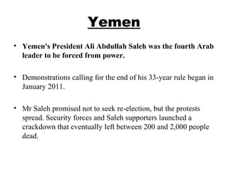 Yemen
• Yemen's President Ali Abdullah Saleh was the fourth Arab
leader to be forced from power.
• Demonstrations calling for the end of his 33-year rule began in
January 2011.
• Mr Saleh promised not to seek re-election, but the protests
spread. Security forces and Saleh supporters launched a
crackdown that eventually left between 200 and 2,000 people
dead.
 