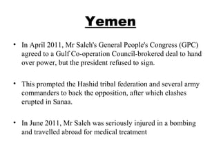 Yemen
• In April 2011, Mr Saleh's General People's Congress (GPC)
agreed to a Gulf Co-operation Council-brokered deal to hand
over power, but the president refused to sign.
• This prompted the Hashid tribal federation and several army
commanders to back the opposition, after which clashes
erupted in Sanaa.
• In June 2011, Mr Saleh was seriously injured in a bombing
and travelled abroad for medical treatment
 