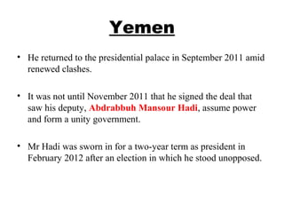 Yemen
• He returned to the presidential palace in September 2011 amid
renewed clashes.
• It was not until November 2011 that he signed the deal that
saw his deputy, Abdrabbuh Mansour Hadi, assume power
and form a unity government.
• Mr Hadi was sworn in for a two-year term as president in
February 2012 after an election in which he stood unopposed.
 