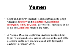 Yemen
• Since taking power, President Hadi has struggled to tackle
widespread poverty and malnutrition, an Islamist
insurgency led by al-Qaeda, a secessionist movement in the
south, and Zaidi Shia rebels in the north.
• A National Dialogue Conference involving rival political,
tribal, religious and social groups, is being held as part of the
process to draft a new constitution and hold democratic
elections in February 2014.
 