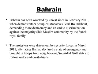 Bahrain
• Bahrain has been wracked by unrest since in February 2011,
when demonstrators occupied Manama's Pearl Roundabout,
demanding more democracy and an end to discrimination
against the majority Shia Muslim community by the Sunni
royal family.
• The protesters were driven out by security forces in March
2011, after King Hamad declared a state of emergency and
brought in troops from neighbouring Sunni-led Gulf states to
restore order and crush dissent.
 