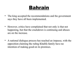 Bahrain
• The king accepted the recommendations and the government
says they have all been implemented.
• However, critics have complained that not only is that not
happening, but that the crackdown is continuing and abuses
are on the increase.
• A national dialogue process has reached an impasse, with the
opposition claiming the ruling Khalifa family have no
intention of making good on its promises.
 