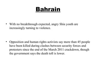 Bahrain
• With no breakthrough expected, angry Shia youth are
increasingly turning to violence.
• Opposition and human rights activists say more than 45 people
have been killed during clashes between security forces and
protesters since the end of the March 2011 crackdown, though
the government says the death toll is lower.
 