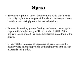 Syria
• The wave of popular unrest that swept the Arab world came
late to Syria, but its once peaceful uprising has evolved into a
brutal and increasingly sectarian armed conflict.
• Protests demanding greater freedom and an end to corruption
began in the southern city of Deraa in March 2011. After
security forces opened fire on demonstrators, more took to the
streets.
• By July 2011, hundreds of thousands of people across the
country were attending protests demanding President Bashar
al-Assad's resignation.
 