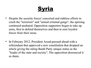 Syria
• Despite the security forces' concerted and ruthless efforts to
crush the "terrorists" and "armed criminal gangs", the uprising
continued unabated. Opposition supporters began to take up
arms, first to defend themselves and then to oust loyalist
forces from their areas.
• In February 2012, President Assad pressed ahead with a
referendum that approved a new constitution that dropped an
article giving the ruling Baath Party unique status as the
"leader of the state and society". The opposition denounced it
as sham.
 
