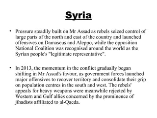 Syria
• Pressure steadily built on Mr Assad as rebels seized control of
large parts of the north and east of the country and launched
offensives on Damascus and Aleppo, while the opposition
National Coalition was recognised around the world as the
Syrian people's "legitimate representative".
• In 2013, the momentum in the conflict gradually began
shifting in Mr Assad's favour, as government forces launched
major offensives to recover territory and consolidate their grip
on population centres in the south and west. The rebels'
appeals for heavy weapons were meanwhile rejected by
Western and Gulf allies concerned by the prominence of
jihadists affiliated to al-Qaeda.
 