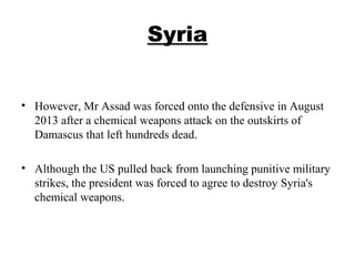 Syria
• However, Mr Assad was forced onto the defensive in August
2013 after a chemical weapons attack on the outskirts of
Damascus that left hundreds dead.
• Although the US pulled back from launching punitive military
strikes, the president was forced to agree to destroy Syria's
chemical weapons.
 