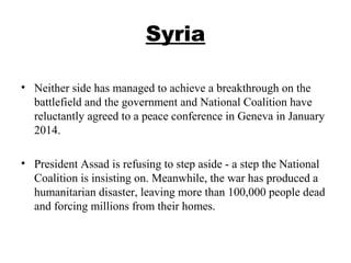 Syria
• Neither side has managed to achieve a breakthrough on the
battlefield and the government and National Coalition have
reluctantly agreed to a peace conference in Geneva in January
2014.
• President Assad is refusing to step aside - a step the National
Coalition is insisting on. Meanwhile, the war has produced a
humanitarian disaster, leaving more than 100,000 people dead
and forcing millions from their homes.
 