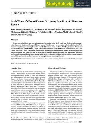 Asian Pacific Journal of Cancer Prevention, Vol 14, 2013 4519
DOI:http://dx.doi.org/10.7314/APJCP.2013.14.8.4519
Arab Women’s Breast Cancer Screening Practices: A Literature Review
Asian Pac J Cancer Prev, 14 (8), 4519-4528
Introduction
Breast cancer is the most common cancer amongArab
women. Breast cancer incidence rates in Arab women
have increased during the last 24 years, and women are
now being diagnosed with breast cancer at more advanced
stages of the disease (Azaiza and Cohen, 2006; Tarabeia
et al., 2007;Al-Saad et al., 2009; Miller, 2010). Morbidity
and mortality have been shown to be effectively reduced
by early detection of breast cancer through screening
activities (Baron-Epel, 2009c; Bener et al., 2009; Cohen
andAzaiza, 2010). Despite this finding, low participation
rates in breast cancer screening activities have been
reported among Arab women (Petro-Nustas and Mikhail,
2002; Bener et al., 2009; Najib Kawar, 2009; Azaiza et
al., 2010). Barriers and facilitators that influence women’s
breast cancer screening practices need to be examined
in order to plan for effective promotion of breast cancer
screening for Arab women.
Literature on breast cancer screening in theArab world
is scarce (Alkhasawneh, 2007). Therefore, an integrative
literature review was undertaken in order to: i) Gain an
overview of breast cancer screening practices in the Arab
world and; ii) Gain an overview of barriers and facilitators
that may influenceArab women’s breast cancer screening
activities.
1
Faculty of Nursing and Medicine, The University of Calgary and the University of Calgary-Qatar, 2
Hamad Medical Corporation,
3
Primary Health Care, 4
The University of Calgary, Qatar *For correspondence: tdonnell@ucalgary.ca
Abstract
Breast cancer incidence and mortality rates are increasing in the Arab world and the involved women are
often diagnosed at advanced stages of breast cancer. This literature review explores factors influencing Arab
women’s breast cancer screening behavior. Searched databases were: Medline, PubMed, Cochrane Database of
Systematic Reviews, CINAHLPlus, Google Scholar, Index Medicus forWHO Eastern Mediterranean, andAsian
Pacific Journal of Cancer Prevention. Breast cancer screening participation rates are low. Screening programs
are opportunistic and relatively new to the region. Knowledge amongst women and health care providers,
professional recommendation, socio-demographic factors, cultural traditions, beliefs, religious, social support,
accessibility and perceived effectiveness of screening influence screening behavior.
Keywords:Arab women’s breast cancer -Arab women’s breast cancer screening - breast cancer in the Middle East region
RESEARCH ARTICLE
ArabWomen’s Breast CancerScreening Practices:ALiterature
Review
Tam Truong Donnelly1
*, Al-Hareth Al Khater2
, Salha Bujassoum Al-Bader2
,
Mohammed GhaithAl Kuwari3
, NabilaAl-Meer2
, Mariam Malik3
, Rajvir Singh2
,
Floor Christie-de Jong4
Materials and Methods
Electronic databases were queried for full text,
English language, peer reviewed literature published
between 2000 and 2011. These were: Medline (OVID),
PubMed, Cochrane Database of Systematic Reviews,
CINAHL Plus, Google Scholar, and Index Medicus for
WHO Eastern Mediterranean. The Asian Pac J Cancer
Prev was searched separately. Keywords that were
used singularly and in combination were: Arab, Middle
East, Gulf, women, breast cancer, screening, culture,
mammography, beliefs, knowledge, attitude, barriers,
facilitators. CINAHL Plus, Medline OVID, and PubMed
were searched for breast cancer screening and each Arab
country separately. Reference lists from relevant articles
were studied to identify additional articles to include in
the review. A total of 444 articles were found.
An article was included in the literature review if: i)
A relevant feature of breast cancer in the Arab world was
described; ii)Aparticular aspect of breast cancer screening
in the Arab world was described; iii) the breast cancer
screening described was specific to Arab women; iv) the
article was published in English between 2000 and 2011,
and; v) a full text of the article was available. Relevant
studies conducted in Iran and Turkey (non-Arab countries
in the Middle East region) were included under criterion
 