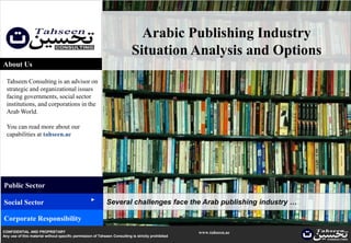 Arabic Publishing Industry
                                                                           Situation Analysis and Options
About Us

  Tahseen Consulting is an advisor on
  strategic and organizational issues
  facing governments, social sector
  institutions, and corporations in the
  Arab World.

  You can read more about our
  capabilities at tahseen.ae




Public Sector
                                                   ▲




Social Sector                                               Several challenges face the Arab publishing industry …

Corporate Responsibility
CONFIDENTIAL AND PROPRIETARY                                                                        www.tahseen.ae
Any use of this material without specific permission of Tahseen Consulting is strictly prohibited                    |   0
 