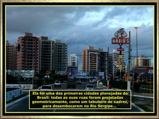 Ela foi uma das primeiras cidades planejadas do Brasil: todas as suas ruas foram projetadas geometricamente, como um tabuleiro de xadrez, para desembocarem no Rio Sergipe...   