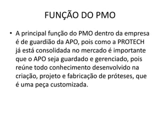 FUNÇÃO DO PMO
• A principal função do PMO dentro da empresa
  é de guardião da APO, pois como a PROTECH
  já está consolidada no mercado é importante
  que o APO seja guardado e gerenciado, pois
  reúne todo conhecimento desenvolvido na
  criação, projeto e fabricação de próteses, que
  é uma peça customizada.
 