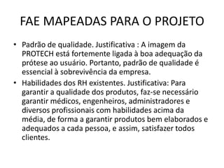 FAE MAPEADAS PARA O PROJETO
• Padrão de qualidade. Justificativa : A imagem da
  PROTECH está fortemente ligada à boa adequação da
  prótese ao usuário. Portanto, padrão de qualidade é
  essencial à sobrevivência da empresa.
• Habilidades dos RH existentes. Justificativa: Para
  garantir a qualidade dos produtos, faz-se necessário
  garantir médicos, engenheiros, administradores e
  diversos profissionais com habilidades acima da
  média, de forma a garantir produtos bem elaborados e
  adequados a cada pessoa, e assim, satisfazer todos
  clientes.
 