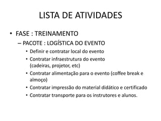 LISTA DE ATIVIDADES
• FASE : TREINAMENTO
  – PACOTE : LOGÍSTICA DO EVENTO
    • Definir e contratar local do evento
    • Contratar infraestrutura do evento
      (cadeiras, projetor, etc)
    • Contratar alimentação para o evento (coffee break e
      almoço)
    • Contratar impressão do material didático e certificado
    • Contratar transporte para os instrutores e alunos.
 