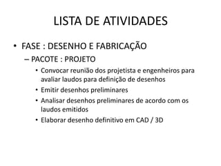 LISTA DE ATIVIDADES
• FASE : DESENHO E FABRICAÇÃO
  – PACOTE : PROJETO
    • Convocar reunião dos projetista e engenheiros para
      avaliar laudos para definição de desenhos
    • Emitir desenhos preliminares
    • Analisar desenhos preliminares de acordo com os
      laudos emitidos
    • Elaborar desenho definitivo em CAD / 3D
 