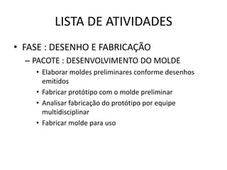 LISTA DE ATIVIDADES
• FASE : DESENHO E FABRICAÇÃO
  – PACOTE : DESENVOLVIMENTO DO MOLDE
    • Elaborar moldes preliminares conforme desenhos
      emitidos
    • Fabricar protótipo com o molde preliminar
    • Analisar fabricação do protótipo por equipe
      multidisciplinar
    • Fabricar molde para uso
 