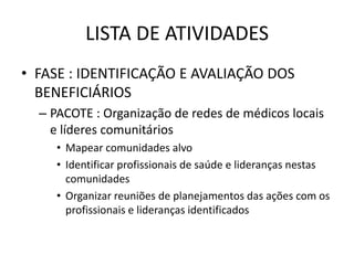 LISTA DE ATIVIDADES
• FASE : IDENTIFICAÇÃO E AVALIAÇÃO DOS
  BENEFICIÁRIOS
  – PACOTE : Organização de redes de médicos locais
    e líderes comunitários
     • Mapear comunidades alvo
     • Identificar profissionais de saúde e lideranças nestas
       comunidades
     • Organizar reuniões de planejamentos das ações com os
       profissionais e lideranças identificados
 