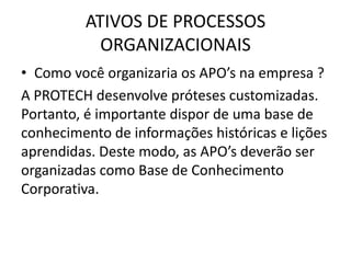 ATIVOS DE PROCESSOS
           ORGANIZACIONAIS
• Como você organizaria os APO’s na empresa ?
A PROTECH desenvolve próteses customizadas.
Portanto, é importante dispor de uma base de
conhecimento de informações históricas e lições
aprendidas. Deste modo, as APO’s deverão ser
organizadas como Base de Conhecimento
Corporativa.
 
