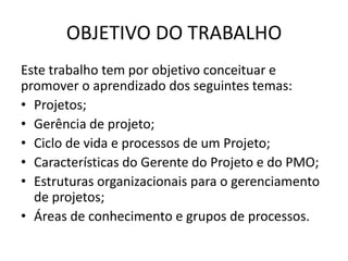 OBJETIVO DO TRABALHO
Este trabalho tem por objetivo conceituar e
promover o aprendizado dos seguintes temas:
• Projetos;
• Gerência de projeto;
• Ciclo de vida e processos de um Projeto;
• Características do Gerente do Projeto e do PMO;
• Estruturas organizacionais para o gerenciamento
  de projetos;
• Áreas de conhecimento e grupos de processos.
 