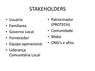 STAKEHOLDERS
•   Usuário              • Patrocinador
•   Familiares             (PROTECH)
•   Governo Local        • Comunidade
•   Fornecedor           • Mídia
•   Equipe operacional   • ONG’s e afins
•   Liderança
    Comunitária Local
 