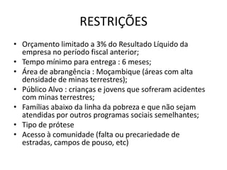 RESTRIÇÕES
• Orçamento limitado a 3% do Resultado Líquido da
  empresa no período fiscal anterior;
• Tempo mínimo para entrega : 6 meses;
• Área de abrangência : Moçambique (áreas com alta
  densidade de minas terrestres);
• Público Alvo : crianças e jovens que sofreram acidentes
  com minas terrestres;
• Famílias abaixo da linha da pobreza e que não sejam
  atendidas por outros programas sociais semelhantes;
• Tipo de prótese
• Acesso à comunidade (falta ou precariedade de
  estradas, campos de pouso, etc)
 