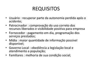 REQUISITOS
• Usuário : recuperar parte da autonomia perdida após o
  acidente;
• Patrocinador : comprovação do uso correto dos
  recursos liberados e visibilidade positiva para empresa
• Fornecedor : pagamento em dia, programação dos
  serviços prestados;
• Mídia : maior quantidade de informação possível
  disponível;
• Governo Local : obediência a legislação local e
  atendimento a população;
• Familiares : melhoria de sua condição social;
 
