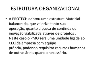ESTRUTURA ORGANIZACIONAL
• A PROTECH adotou uma estrutura Matricial
  balanceada, que valorize tanto sua
  operação, quanto a busca de contínua de
  inovação viabilizada através de projetos .
  Neste caso o PMO será uma unidade ligada ao
  CEO da empresa com equipe
  própria, podendo requisitar recursos humanos
  de outras áreas quando necessário.
 