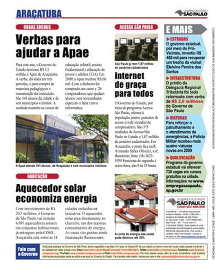 ARAÇATUBA
     OBRAS SOCIAIS                                                                             ACESSA SÃO PAULO
                                                                                                                                             E MAIS




                                                                                                                                                                                       AS PESSOAS ENTREVISTADAS AUTORIZARAM POR ESCRITO O USO DE SUA IMAGEM E DEPOIMENTO
Verbas para                                                                                                                                    ESTRADAS
                                                                                                                                             O governo estadual,

ajudar a Apae
                                                                                                                                             por meio do Pró-
                                                                                                                                             Vicinais, investiu R$
                                                                                                                                             458 mil para recuperar
                                                                                          São Paulo já tem 1,87 milhão                       um trecho da vicinal
Para este ano, o Governo do              educação infantil, ensino
                                                                                          de usuários cadastrados                            Etelvino Pereira dos
Estado destinou R$ 1,1                   fundamental e educação de
                                                                                                                                             Santos
milhão à Apae de Araçatuba.
A verba, dividida em três
                                         jovens e adultos (EJA). Em
                                         2009, a Apae recebeu R$ 60                       Internet                                             INFRAESTRUTURA
parcelas, é para compra de
materiais pedagógicos e
                                         mil. Com o dinheiro foi
                                         comprado um carro e 26
                                                                                          de graça                                           O prédio da
                                                                                                                                             Delegacia Regional
manutenção da instituição.
São 541 alunos da cidade e de
                                         computadores, que ajudam
                                         alunos com necessidades
                                                                                          para todos                                         Tributária foi todo
                                                                                                                                             reformado com verba
seis municípios vizinhos. A              especiais a lidar com a                          O Governo do Estado, por                           de R$ 2,9 millhões
unidade mantém os cursos de              informática.                                     meio do programa Acessa                            do Governo de
                                                                                          São Paulo, oferece à                               São Paulo
                                                                                          população pontos gratuitos de                        VIATURAS
                                                                                          acesso à rede mundial de                           Para reforçar o
                                                                                          computadores. São 575                              patrulhamento e
                                                                                          unidades do Acessa São                             o atendimento de
                                                                                          Paulo no Estado e 1,87 milhão                      emergências, a Polícia
                                                                                          de usuários cadastrados. Em                        Militar recebeu mais
                                                                                          Araçatuba, o posto ﬁca na R.                       quatro viaturas
                                                                                          Armando Salles Oliveira, s/nº,                     novas em 2009
                                                                                          Bandeiras, fone: (18) 3622-
                                                                                                                                                QUALIFICAÇÃO
                                                                                          5559. Funciona de segunda à                        Programa do governo
A Apae atende 541 alunos, de Araçatuba e seis municípios vizinhos                         sexta-feira, das 8 às 18 horas.




                                                                                                                                                                                       CIDADANIA É MANTER A CIDADE LIMPA. NÃO JOGUE ESTE BOLETIM NO CHÃO
                                                                                                                                             estadual vai oferecer
                                                                                                                                             730 vagas em cursos
        HABITAÇÃO                                                                                                                            gratuitos na cidade.
                                                                                                                                             Informações no www.

Aquecedor solar                                                                                                                              empregasaopaulo.
                                                                                                                                             sp.gov.br

economiza energia
Com investimento de R$                   cidades incluídas na
                                                                                                                                             Expediente – Jornalista responsável:
20,7 milhões, o Governo                  iniciativa. O aquecedor                                                                             Eduardo Mattos – MTB 13.060 (SP) –
                                                                                                                                             Governo do Estado de São Paulo –
de São Paulo vai instalar                solar atua diretamente no                                                                           Av. Morumbi, 4.500 – CEP 05650-905 –
6.691 aquecedores solares                chuveiro, um dos maiores                                                                            São Paulo – SP – Fone: (0xx11)
                                                                                                                                             2193-8344 (PABX). Este boletim é uma
em conjuntos habitacionais               consumidores de energia.                                                                            publicação de informação à comunidade,
                                                                                                                                             distribuída gratuitamente. Sua venda é
já entregues pela CDHU.                  As casas vão ganhar ainda                        A conta de energia das casas                       proibida. Mais informações, notícias e
                                                                                                                                             serviços no site www.saopaulo.sp.gov.br
Araçatuba está entre as 14               iluminação ﬂuorescente.                          pode diminuir até 30%

                   Você pode participar do Governo de São Paulo, dando sugestões e opiniões. Em casa, no Acessa SP de sua cidade ou mesmo numa lan house, basta acessar a internet e
 Fale com          se cadastrar em redes sociais como Orkut (www.orkut.com.br/Main#Community?cmm=90814067), Twitter (www.twitter.com/governosp), Facebook (www.facebook.
 o Governo         com/governosp), YouTube (www.youtube.com/governosp) ou Flickr (www.ﬂickr.com/governosp). Por meio desses canais, além de enviar comentários, você receberá
                   informações atualizadas sobre as ações e serviços do Governo do Estado. Para receber este boletim, inscreva-se pelo e-mail saopaulosite@comunicacao.sp.gov.br
 