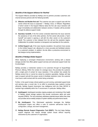 Benefits of the Support Alliance for FlexPod
The Support Alliance provided by NetApp and its partners provides customers and
channel services partners with the following benefits:

 Effective and flexible first call. The customer can open a support case with the
  vendor where the issue is suspected — NetApp, Cisco, or VMware. Regardless
  of which vendor in the Support Alliance takes the first call, issue resolution will
  begin immediately and collaboration between vendors, if needed, will be provided
  through the alliance support model.

 Seamless handoffs. If the first vendor contacted determines the issue warrants
  the assistance of one of the other partners, the first vendor will provide a "warm
  handoff" and assist in opening a call with the other vendor on the customer's
  behalf. The customer is then released from the call and the resolution begins.
  Collaboration for problem resolution is transparent and seamless for the customer.

 Unified Support Lab. If the case requires escalation, the partners have access
  to the Unified Support Lab, allowing for a more accurate and facilitated solution
  to a customer's problem. In addition, the lab offers a productive environment to
  test designs during implementation.


Benefits of NetApp Global Support
When deploying a converged infrastructure environment, working with a shared
storage provider that offers global support services and advanced support tools has
its advantages.

NetApp provides a multivendor solution to its customers through its SupportEdge
Premium offering. Within the context of a storage issue, this provides the customer
with a single point of contact for issue resolution. If the problem lies outside the
NetApp product line or cannot be solved by solutions specialists, NetApp will help
open a support call with the proper vendor to facilitate resolution (note: the customer
must have a valid contract with the vendor being contacted).

Further, in the quest to keep critical systems up and running, automated support tools
and services play a crucial role. In an effort to proactively keep systems running
efficiently, NetApp Support Automation has intelligence built into Data ONTAP to
maintain high availability within the IT environment. In particular, NetApp offers:

 AutoSupport. AutoSupport provides ongoing analysis and monitoring of the health
  of NetApp shared storage systems that provide nonintrusive alerts and parts
  requests (PREQ). The tool proactively addresses potential issues before they arise
  and provides secure weekly analysis of system stability and performance issues.

 My AutoSupport. This Web-based application leverages the NetApp
  AutoSupport engine and offers a suite of customer self-service tools for
  configuration, change, and event management.

 NetApp Remote Support Diagnostics Tool (RSDT). This tool helps NetApp
  support diagnose and resolve storage system issues without requiring
  intervention by the customer's IT organization.


10                                            #229575                                     ©2011 IDC
 