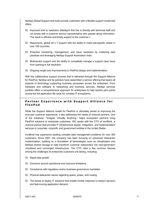 NetApp Global Support and tools provide customers with a flexible support model that
offers:

 Improved time to resolution (NetApp's first line is directly with technical staff and
  not simply with a customer service representative who passes along information.
  The result is efficient and timely support to the customer.)

 Responsive, global 24 x 7 support with the ability to meet site-specific needs in
  over 100 countries

 Proactive monitoring, management, and issue resolution by instituting best
  practices and leveraging NetApp Support Automation tools

 Multivendor support and the ability to completely manage a support case issue
  from opening to full resolution

 Ongoing insight and improvements to FlexPod design and implementation

With the collaborative support process that is delivered through the Support Alliance
for FlexPod, NetApp and its partners have assembled a service offering that spans all
aspects of technology supporting business processes across the enterprise. From
hardware and software to networking and business services, NetApp services
portfolio offers a comprehensive approach for enterprises to help resolve pain points
across the full application life cycle for complex IT ecosystems.


Partner Experience with Support Alliance for
FlexPod

While the Support Alliance model for FlexPod is ultimately aimed at improving the
end-user customer experience, it also addresses the needs of channel partners. One
of the initiatives, "Imagine Virtually Anything," helps ecosystem partners bring
FlexPod solutions to enterprise customers. IDC spoke with the CTO at IronBrick, a
channel partner that provides IT infrastructure design, integration, and implementation
services to corporate, nonprofit, and government entities in the United States.

IronBrick has experience tackling complex data management problems for over 300
customers. Since 2007, the company has been focusing on advanced datacenter
modernization, building on a foundation of technologies such as virtualization and
NetApp shared storage to help transform customer datacenters into next-generation
virtualized and converged infrastructure. The CTO cited a few common themes
among the challenges its enterprise customers are seeing, including:

 Rapid data growth

 Concerns around operational and resource limitations

 Compliance with regulatory and/or business governance mandates

 Physical datacenter issues regarding space, power, and cooling

 The desire to deploy IT solutions that enable nimble response to today's dynamic
  and fast-moving application demand




©2011 IDC                                     #229575                                     11
 