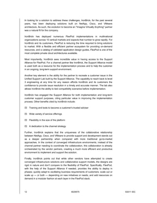 In looking for a solution to address these challenges, IronBrick, for the past several
years, has been deploying solutions built on NetApp, Cisco, and VMware
architecture. As such, the evolution to become an "Imagine Virtually Anything" partner
was a natural fit for the company.

IronBrick has deployed numerous FlexPod implementations in multinational
organizations across 10 vertical markets and expects that number to grow rapidly. For
IronBrick and its customers, FlexPod is reducing the time required to bring solutions
to market. With a flexible and efficient partner ecosystem for providing on-demand
resources, and a catalog of validated application design guides, FlexPod is one of the
most complete private cloud architectures available.

Most importantly, IronBrick sees incredible value in having access to the Support
Alliance for FlexPod. For a channel partner like IronBrick, the Support Alliance model
is used both as a resource for the implementation process and to help the customer
in an ongoing, long-term support environment.

Another key element is the ability for the partner to recreate a customer issue in the
Unified Support Lab built by the Support Alliance. The capability to reach back to level
3 engineering at any time for any reason affords IronBrick and its customers the
confidence to provide issue resolution in a timely and accurate manner. The lab also
allows IronBrick the ability to test compatibility scenarios before implementation.

IronBrick has engaged the Support Alliance for both implementation and long-term
customer support purposes, citing particular value in improving the implementation
process. Other benefits cited by IronBrick include:

 Training and tools to become a customer's trusted adviser

 Wide variety of service offerings

 Flexibility in the size of the platform

 A dedication to the channel strategy

Further, IronBrick explains that the uniqueness of the collaborative relationship
between NetApp, Cisco, and VMware to provide support and development stands out
as a deeper partnership when compared with more traditional go-to-market
approaches. In the context of converged infrastructure environments, instead of the
channel partner needing to coordinate the collaboration, this collaboration is already
orchestrated by the vendor partners, creating a much more efficient and productive
environment to implement and support the solution.

Finally, IronBrick points out that while other vendors have attempted to create
converged infrastructure solutions and collaborative support models, the designs are
rigid in nature and don't compare to the flexibility of FlexPod. Specifically, FlexPod,
with the help of the Support Alliance if needed, provides the ability to deploy in
phases; quickly adapt to oscillating business requirements of customers; scale out or
scale up — or both — depending on new initiatives or needs; and add resources on
demand in a modular fashion at each layer in the FlexPod stack.




12                                            #229575                                      ©2011 IDC
 