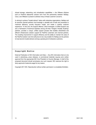 shared storage, networking, and virtualization capabilities — the VMware vSphere
built on FlexPod datacenter solution born from the partnership between NetApp,
Cisco, and VMware is poised to address many of these customer concerns.

In striving to achieve "trusted advisor" status with enterprise organizations, NetApp and
its services channel partners must leverage a valuable set of tools and processes to
maximize efficiency, provide long-term insight, and create a positive customer
experience. To this end, the Support Alliance, which leverages a Unified Support Lab
and a framework of technical expertise among all three "Imagine Virtually Anything"
partners, provides a unique, unified support process that enables streamlined and
efficient infrastructure solution support for FlexPod customers and channel partners.
The resulting improvement in support efficiency and the ability to maintain the value of
the FlexPod solution over time will prove to be a key enabler for NetApp and its partners
to truly become trusted advisors among a growing set of enterprise customers.




Copyright Notice

External Publication of IDC Information and Data — Any IDC information that is to be
used in advertising, press releases, or promotional materials requires prior written
approval from the appropriate IDC Vice President or Country Manager. A draft of the
proposed document should accompany any such request. IDC reserves the right to
deny approval of external usage for any reason.

Copyright 2011 IDC. Reproduction without written permission is completely forbidden.




14                                             #229575                                      ©2011 IDC
 