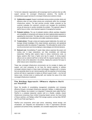 To that end, datacenter organizations will increasingly look for partners that can offer
support services for converged infrastructure solutions. The benefits of
comprehensive support services for converged infrastructure solutions include:

 Collaborative support. Support coordinated among vendors provides clarity and
  efficiency when an issue arises among any components within the converged
  infrastructure solution. The lead services provider initially contacted by the
  customer evaluates the customer's concerns and manages the coordination
  among all resources to quickly remediate the problem. This approach allows IT
  staff to focus on other, more important aspects of managing the business.

 Pretested solutions. The use of pretested solutions affords seamless integration
  and compatibility of components and reduces risk when replacing faulty equipment or
  upgrading the environment. The steps taken to ensure that all solution components
  are compatible lead to less downtime and smaller maintenance windows.

 Trusted advisor. Through a close and ongoing support relationship, the vendor can
  leverage intimate knowledge of the unique business, governance, and operational
  requirements within the enterprise IT organization. This will enable the vendor to fine-
  tune the environment over time by helping to make strategic and informed decisions.

 Reduced cost. Consolidating IT assets helps reduce expenses like power and
  cooling and, in large corporations, can help consolidate and eliminate
  datacenters. Retiring older systems helps to reduce maintenance costs, as
  legacy systems often have a higher price tag for support. A strong support
  alliance and an external staff that is trained with the required expertise have the
  ability to look at the datacenter in its entirety, helping the customer find ways to
  either reduce cost or streamline a process.

These new converged infrastructure environments can be complex to deploy and
support, and most companies do not have the internal expertise to address
converged solutions based on these newer technologies. Engaging with a company
that can gracefully blend its own internal expertise with the expertise of its technology
partners will help an organization to deploy an efficient support model — one that will
reduce costs, minimize strain on existing staff, and maintain the value of the initial
converged infrastructure investment.


The NetApp Approach: VMware vSphere Built
on FlexPod

Given the benefits of consolidating management complexities and increasing
efficiency through a converged infrastructure approach, NetApp, in collaboration with
Cisco and VMware, has invested in an integrated IT datacenter stack called FlexPod.
FlexPod is a pretested datacenter solution built on a flexible, scalable, shared
infrastructure comprising Cisco Unified Computing System servers, the Cisco family
of Nexus switches, and NetApp unified FAS storage systems running Data ONTAP
with FC and FCoE (see Figure 1).

FlexPod core components, which span server, networking, shared storage, and
virtualization, are integrated and standardized to help IT organizations eliminate
guesswork and achieve timely, repeatable, and consistent deployments. FlexPod has



©2011 IDC                                      #229575                                       5
 