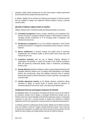 pretested, unified shared infrastructure but also have access to highly experienced
technical staff should complex technical issues arise.

In addition, NetApp and its partners are fostering an ecosystem of channel partners
that are qualified to design and implement FlexPod solutions among a growing
customer base.


Benefits of VMware vSphere Built on FlexPod
VMware vSphere built on FlexPod provides the following benefits to customers:

 Centralized management of server, storage, networking, and virtualization (The
  dramatic increase in management efficiency allows IT administrators to shift from
  managing discrete components of IT to managing pools of application and
  infrastructure resources.)

 Simultaneous management of up to four different applications, which further
  amplifies the reduction in management complexities and the increase in resource
  utilization

 Secure multitenancy to securely manage and isolate pools of resources
  independently with consistent quality of service (QoS) across each layer with
  reduced risk and cost

 Investment protection with the use of NetApp V-Series, affording IT
  organizations the flexibility to realize the benefits of the FlexPod architecture
  while still preserving investments already made in multivendor (non-NetApp)
  storage arrays

 Storage efficiency enabled by NetApp's unified, shared storage architecture and
  integrated efficiency features such as NetApp Data Deduplication and NetApp
  FlexVol (thin provisioning), along with NetApp's advanced suite of software
  features that provide a common framework to control, automate, and analyze the
  customer's data

 Variable deployment maturity as the flexible reference architecture allows
  customers to deploy at various levels of maturity along the spectrum of
  virtualized datacenter and private, public, and hybrid cloud deployments


Professional Services and Support Programs for FlexPod
As highlighted earlier, the importance of professional services moves to the forefront
as customers consider how to deploy a converged infrastructure solution such as
FlexPod. Given the inherent flexibility of the FlexPod datacenter solution, it will benefit
customers to work with a services provider to design and implement a FlexPod
deployment that fits the organization's unique business and operational requirements.

To address customers' professional services needs, NetApp and its alliance partners
Cisco and VMware, under the "Imagine Virtually Anything" program, have continued
to expand their ecosystem of qualified and trained channel services partners that will
deliver the bulk of design and implementation services for FlexPod solutions.



©2011 IDC                                       #229575                                       7
 