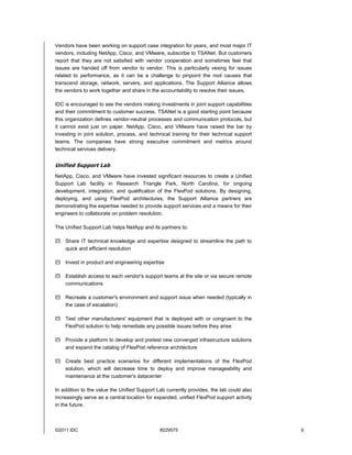 Vendors have been working on support case integration for years, and most major IT
vendors, including NetApp, Cisco, and VMware, subscribe to TSANet. But customers
report that they are not satisfied with vendor cooperation and sometimes feel that
issues are handed off from vendor to vendor. This is particularly vexing for issues
related to performance, as it can be a challenge to pinpoint the root causes that
transcend storage, network, servers, and applications. The Support Alliance allows
the vendors to work together and share in the accountability to resolve their issues.

IDC is encouraged to see the vendors making investments in joint support capabilities
and their commitment to customer success. TSANet is a good starting point because
this organization defines vendor-neutral processes and communication protocols, but
it cannot exist just on paper. NetApp, Cisco, and VMware have raised the bar by
investing in joint solution, process, and technical training for their technical support
teams. The companies have strong executive commitment and metrics around
technical services delivery.


Unified Support Lab
NetApp, Cisco, and VMware have invested significant resources to create a Unified
Support Lab facility in Research Triangle Park, North Carolina, for ongoing
development, integration, and qualification of the FlexPod solutions. By designing,
deploying, and using FlexPod architectures, the Support Alliance partners are
demonstrating the expertise needed to provide support services and a means for their
engineers to collaborate on problem resolution.

The Unified Support Lab helps NetApp and its partners to:

 Share IT technical knowledge and expertise designed to streamline the path to
  quick and efficient resolution

 Invest in product and engineering expertise

 Establish access to each vendor's support teams at the site or via secure remote
  communications

 Recreate a customer's environment and support issue when needed (typically in
  the case of escalation)

 Test other manufacturers' equipment that is deployed with or congruent to the
  FlexPod solution to help remediate any possible issues before they arise

 Provide a platform to develop and pretest new converged infrastructure solutions
  and expand the catalog of FlexPod reference architecture

 Create best practice scenarios for different implementations of the FlexPod
  solution, which will decrease time to deploy and improve manageability and
  maintenance at the customer's datacenter

In addition to the value the Unified Support Lab currently provides, the lab could also
increasingly serve as a central location for expanded, unified FlexPod support activity
in the future.



©2011 IDC                                     #229575                                      9
 