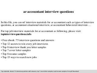 ar accountant interview questions 
In this file, you can ref interview materials for ar accountant such as types of interview 
questions, ar accountant situational interview, ar accountant behavioral interview… 
For top job interview materials for ar accountant as following, please visit: 
topinterviewquestions.info 
• Free ebook: 75 interview questions and answers 
• Top 12 secrets to win every job interviews 
• Top 8 interview thank you letter samples 
• Top 7 cover letter samples 
• Top 8 resume samples 
• Top 15 ways to search new jobs 
Top materials: ebook: 75 interview questions with answers, top 7 cover letter samples, top 8 resume samples. Free pdf download 
 