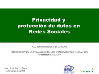 Privacidad y  protección de datos en  Redes Sociales Juan José Cacho Toca 15 de Marzo de 2011 XXV Jornada Regional de Consumo PROTECCIÓN DE LA PRIVACIDAD DE LOS CONSUMIDORES Y USUARIOS Asociación ARACCUA 