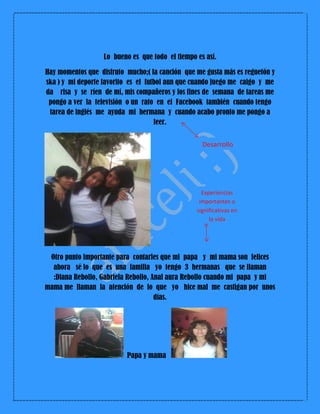 Lo bueno es que todo el tiempo es así.
Hay momentos que disfruto mucho;( la canción que me gusta más es reguetón y
ska ) y mi deporte favorito es el futbol aun que cuando juego me caigo y me
da risa y se ríen de mí, mis compañeros y los fines de semana de tareas me
pongo a ver la televisión o un rato en el Facebook también cuando tengo
tarea de inglés me ayuda mi hermana y cuando acabo pronto me pongo a
leer.
Otro punto importante para contarles que mi papa y mi mama son felices
ahora sé lo que es una familia yo tengo 3 hermanas que se llaman
:Diana Rebollo, Gabriela Rebollo, Anal aura Rebollo cuando mi papa y mi
mama me llaman la atención de lo que yo hice mal me castigan por unos
días.
Papa y mama
Desarrollo
Experiencias
importantes o
significativas en
la vida
 