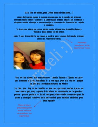 ESTA SOY YO ahora, pero ¿cómo Hera mi vida antes…?
es raro darte cuenta cuando te pones a recordar cosas de tu pasado mis primeros
recuerdos cuando tenia 4 o 5 años iva al kinder jugaba con mis amigos a las escondidas y
atrapadas cuando mi amiga se cayo mis amigos se reieron de ella la maestra los regaño
y los castigo.
Yo tengo una abuela que vive en puebla cuando mi papa tiene tiempo libre bamos a
visitarla y juego un rato con mis primos.
A mis 15 años he descubierto que cuando se pierde a un ser querido duele mucho y siempre
tienen sus recuerdos divertivos.
Una de las etapas más emocionantes cuando fuimos a Tijuana en carro
por 1 semana a la vez extrañaba ir a ese lugar pero a la vez no porque
ya me avía acostumbrado aquí en México.
La vida que hay en mi familia es que nos queremos mucho a pesar de
todo ahora que estoy a punto de terminar mi secundaria me he puesto a
pensar que me gustaría ser de mi vida pero primero debo esforzarme para la
prepa y conseguir una beca en la universidad para estudiar medicina pero
debo lograrlo.
Personajes
importantes en las
experiencias vividas
por la autora.
Planes al futuro
presentados por la
autora en la que
se recapitulan sus
experiencias.
 